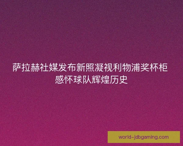 萨拉赫社媒发布新照凝视利物浦奖杯柜 感怀球队辉煌历史